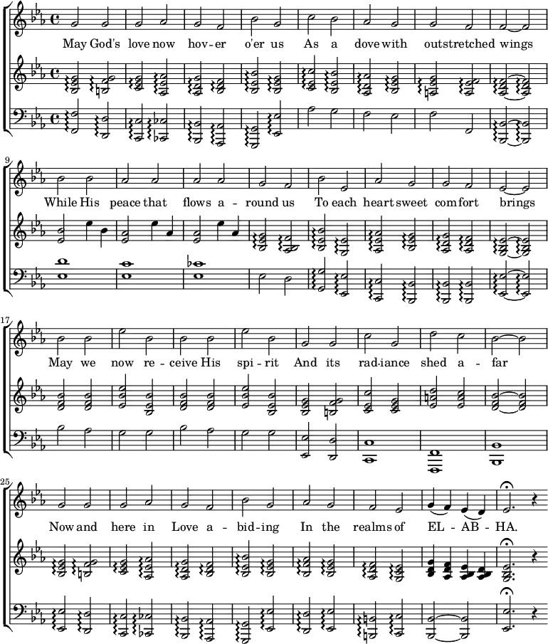 
  \new ChoirStaff <<
    \new Staff { \clef "treble"
      \relative c'' { \key c \minor \time 4/4
g2 g2 | g2 aes2 | g2 f2 | bes2 g2 | c2 bes2 | aes2 g2 | g2 f2 | f2 ~ f2 \break
bes2 bes2 | aes2 aes2 | aes2 aes2 | g2 f2 | bes2 ees,2 | aes2 g2 | g2 f2 | ees2 ~ ees2 \break
bes'2 bes2 | ees2 bes2 | bes2 bes2 | ees2 bes2 | g2 g2 | c2 g2 | d'2 c2 | bes2 ~ bes2 \break
g2 g2 | g2 aes2 | g2 f2 | bes2 g2 | aes2 g2 | f2 ees2 | g4( f4) ees4( d4)| ees2.\fermata r4
      }
    }
    \addlyrics {
May God's | love now | hov -- er | o'er us | As a | dove with | out -- stretched | wings1 \break
While His | peace that | flows a -- | round us | To each | heart sweet | com -- fort | brings |
May we | now re -- | ceive His | spi -- rit | And its | rad -- iance | shed a -- | far |
Now and | here in | Love a -- | bid -- ing | In the | realms of | EL -- AB -- | HA.
    }
    \new Staff { \clef "treble"
      \relative c' { \key c \minor \time 4/4
<bes ees g>2\arpeggio <f' g b,>2\arpeggio | <c ees g>2\arpeggio <aes ees' aes>2\arpeggio |
<aes d g>2\arpeggio <bes d f>2\arpeggio | <bes ees bes'>2\arpeggio <bes ees g>2\arpeggio |
<c ees c'>2\arpeggio <bes ees bes'>2\arpeggio | <aes d aes'>2\arpeggio <bes ees g>2\arpeggio |
<a ees' g>2\arpeggio <a ees' f>2\arpeggio | <aes~ d f~>2\arpeggio <aes~ d f~>2\arpeggio \break

<ees' bes'>2 ees'4 bes4 | <ees, aes>2 ees'4 aes,4 |
<ees~ aes>2 ees'4 aes,4~ | <bes, ees g>2\arpeggio <aes bes f'>2\arpeggio |
<bes ees bes'>2\arpeggio <g ees'>2\arpeggio | <aes ees' aes>2\arpeggio <bes ees g>2\arpeggio |
<aes d g>2\arpeggio <aes d f>2\arpeggio | <g~ bes ees~>2\arpeggio <g~ bes ees~>2\arpeggio \break

<d' f bes>2 <d f bes>2 | <ees bes' ees>2 <bes ees bes'>2 |
<d f bes>2 <d f bes>2 | <ees bes' ees>2 <bes ees bes'>2 |
<bes ees g>2 <b f' g>2 | <c ees c'>2 <c ees g>2 |
<ees a d>2 <ees a c>2 | <d~ f bes~>2 <d~ f bes~>2 \break

<bes ees g>2\arpeggio <b f' g>2\arpeggio | <c ees g>2\arpeggio <aes ees' aes>2\arpeggio |
<aes d g>2\arpeggio <bes d f>2\arpeggio | <bes ees bes'>2\arpeggio <bes ees g>2\arpeggio |
<bes f' aes>2\arpeggio <bes ees g>2\arpeggio | <aes d f>2\arpeggio <g c ees>2\arpeggio |
<bes d g~>4 <aes d f~>4 <aes bes ees~>4 <aes bes d~>4 | <g bes ees>2.\fermata r4
      }
    }
    \new Staff { \clef "bass"
      \relative c { \key c \minor \time 4/4
<f f,>2\arpeggio <d d,>2\arpeggio | <c c,>2\arpeggio <ces ces,>2\arpeggio |
<bes bes,>2\arpeggio <aes aes,>2\arpeggio | <g g,>2\arpeggio <ees ees'>2\arpeggio |
aes'2 g2 | f2 ees2 |
f2 f,2 | <bes~ bes,~>2\arpeggio <bes~ bes,~>2\arpeggio \break

<ees d'>1 | <ees c'>1 |
<ees ces'>1 | ees2 d2 |
<g, g'>2\arpeggio <ees ees'>2\arpeggio | <c c'>2\arpeggio <bes bes'>2\arpeggio |
<bes bes'>2\arpeggio <bes bes'>2\arpeggio | <ees~ ees'~>2\arpeggio <ees~ ees'~>2\arpeggio

bes''2 aes2 | g2 g2 |
bes2 aes2 | g2 g2 |
<ees, ees'>2 <d d'>2 | <c c'>1 |
<f f,>1 | <bes bes,>1

<ees ees,>2\arpeggio <d d,>2\arpeggio | <c c,>2\arpeggio <ces ces,>2\arpeggio |
<bes bes,>2\arpeggio <aes aes,>2\arpeggio | <g g,>2\arpeggio <ees ees'>2\arpeggio |
<d' d,>2\arpeggio <ees ees,>2\arpeggio | <b b,>2\arpeggio <c c,>2\arpeggio |
<bes~ bes,~>2 <bes~ bes,~>2 | <ees~ ees,~>2.\fermata r4 \bar ":|"

      }
    }
  >>
