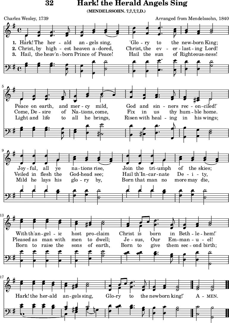 \version "2.16.2" 
\header { tagline = ##f title = \markup { "32" "          " "Hark! the Herald Angels Sing" } subsubtitle = "(MENDELSSOHN. 7,7,7,7,D.)" composer = "Arranged from Mendelssohn, 1840" poet = "Charles Wesley, 1739" }
\score { << << \new Staff \with {midiInstrument = #"church organ"} { \key g \major \time 4/4 \relative d' {
  << { d4 } \\ { d } >> <g d> q4. <fis d>8 |
  <g d>4 <b g> q( <a fis>) |
  <d g,> <d fis,> <d e,>4. <c a>8 |
  <b g>4 <a fis> <b g>2 | \break
  << { d,4 } \\ { d } >> <g d> q4. <fis d>8 |
  <g b,>4 <b g> << { b( a) } \\ { g2 } >> |
  <d' fis,>4 <a e> <a fis>4. <fis d>8 |
  q4 <e cis> << { d2 } \\ { d } >> | \break
  \repeat unfold 2 { <d d'>4 q q << { g } \\ { g } >> |
  <c a> <b g> q( <a fis>) | } \break
  <e' c>4 q q <d b> | <c a> <b gis> <c a>2 |
  <a fis>4 << { b8 c } \\ { fis,4 } >> <g d'>4. <g d>8 |
  q4 <a fis> <b g>2 | \break
  <e c>4 q q <d b> | <c a> <b gis> <c a>2 |
  <a d,>4 << { b8 c } \\ { fis,4 } >> <g d'>4. <g d>8 |
  q4 <a fis> <g d>2 \bar "|."
  <g e>2 <g d> \bar ".." } }
\new Lyrics \lyricmode {
\set stanza = #"1."
Hark!4 The her4. -- ald8 an4 -- gels sing,2 
'Glo4 -- ry to4. the8 new4 -- born King;2
Peace4 on earth,4. and8 mer4 -- cy mild,2
God4 and sin4. -- ners8 rec4 -- on -- ciled!'2
Joy4 -- ful, all ye na -- tions rise,2
Join4 the tri -- umph of the skies;2
With4 th'an -- gel -- ic host pro -- claim2
Christ4 is born4. in8 Beth4 -- le -- hem!'2
Hark!4 the her -- ald an -- gels sing,2
Glo4 -- ry to4. the8 new4 -- born king!'2
\markup\smallCaps {A} -- \markup\smallCaps {men.} 
}
\new Lyrics \lyricmode {
\set stanza = #"2."
Christ,4 by high4. -- est8 heaven4 a -- dored,2 
Christ,4 the ev4. -- er8 -- last4 -- ing Lord!2
Come,4 De -- sire4. of8 Na4 -- tions, come,2
Fix4 in us4. thy8 hum4 -- ble home.2
Veiled4 in flesh the God -- head see;2
Hail4 th'In -- car -- nate De -- i -- ty,2
Pleased4 as man with men to dwell;2 
Je4 -- sus, Our4. Em8 -- man4 -- u -- el!2
}
\new Lyrics \lyricmode {
\set stanza = #"3."
Hail,4 the heav'n4. -- born8 Prince4 of Peace!2 
Hail4 the sun4. of8 Right4 -- eous -- ness!2
Light4 and life4. to8 all4 he brings,2 
Risen4 with heal4. -- ing8 in4 his wings;2
Mild4 he lays his glo -- ry by,2
Born4 that man no more may die,2
Born4 to raise the sons of earth,2 
Born4 to give4. them8 sec4 -- ond birth;2
}
\new Staff \with {midiInstrument = #"church organ"} { \clef bass \key g \major \relative g {
  <g b>4 q q4. <d a'>8 |
  <b g'>4 <g d''>4 <d' d'>2 |
  <b d'>4 q <c e'>4. q8 |
  <d d'>4 q <g d'>2 | % end of line 1
  <g b>4 q q4. <d a'>8 |
  <e g>4 <d d'> <cis e'>2 |
  <b d'>4 <cis a'> <d d'>4. <fis, a'>8|
  <g b'>4 <a g'> <d fis>2 | % end of line 2
  \repeat unfold 2 { << { d'4 d d } \\ { d d d } >> <b d> |
    <fis d'> <g d'> <d d'>2 } % end of line 3
  <c e'>4 q q q | q <e e'> <a e'>2 |
  <c d>4 q <b d>4. <g b>8 |
  <d b'>4 <d d'> <g, d''>2 | % end of line 4
  << { \stemDown <c' e>4 q q <b d> | \stemUp <a c> <gis b> c2 } \\
     { c,1 _~ c4 e a( g) } >>
  <fis d'> <c' d> <b d>4. <g b>8 |
  <d b'>4 <d c'> <g b>2 |
  <c c,>2 <b g,> } } >> >>
  

\layout { indent = #0 }
\midi { \tempo 4 = 112 } }
