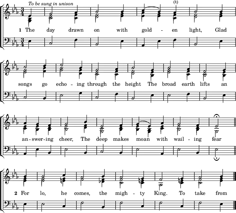 
\new ChoirStaff <<
  \new Staff { \clef treble \time 3/4 \key es \major \partial 1 \set Staff.midiInstrument = "church organ" \set Score.tempoHideNote = ##t \override Score.BarNumber  #'transparent = ##t 
  \relative c'
  << { ^\markup \italic "To be sung in unison"
       es4 | g2 aes4 | bes2 bes4 | c( bes) aes^\markup "(♮)" | bes2 bes4 \break
       c2 d4 | es2 bes4 | g2 aes4 | bes2 g4 | bes2 aes4 | f2 g4 \break
       aes4 g f | g2 bes4 | es,2 f4 | g( es) aes | g2 f4 | es2 \fermata \bar"||" \break
       bes'4 | bes2 c4 | aes2 bes4 | aes2 g4 | f2 g4 | aes2 bes4 \bar"|." } \\
  { bes,4 | es2 f4 | f2 g4 | aes g f | f2 g4
    g2 bes4 | bes2 g4 | es2 f4 | f2 es4 | g2 f4 | d2 es4
    es es d | es2 f4 | c2 d4 | es bes es | es2 d4 | s2
    g4 | g2 g4 | f2 f4 | f2 e4 | s2 e4 | f2 g4 } \\
       \stemDown \shiftOff { g,4 | c2 c4 | d2 es4 | es es c | d2 es4
       es2 f4 | g2 d4 | c2 c4 | d2 bes4 | es2 c4 | bes2 bes4 |
       c bes bes | bes2 d4 | g,2 bes4 | bes g c | bes2 bes4 | g2
       es'4 | es2 e4 | s2 des4 | c2 c4 | aes2 c4 | c2 es4 } >>
  } 
\addlyrics { \set stanza = "1 "
  The day drawn on with gold -- _ en light,
  Glad songs go echo -- ing through the height
  The broad earth lifts an an -- swer -- ing cheer,
  The deep makes moan _ with wail -- ing fear
  \set stanza = "2 "
  For lo, he comes, the migh -- ty King.
  To take from
  }
\new Staff { \clef bass \key es \major \set Staff.midiInstrument = "church organ" 
  \relative c
  { es4 | c2 f4 | bes,2 es4 | aes, es' f | bes,2 es4 |
    c2 bes4 | es2 g4 | c,2 f4 | bes,2 es4 | es2 f4 | bes,2 es4 |
    aes, es' bes | es2 bes4 | c2 bes4 | es2 aes,4 | es'2 bes4 | es2 _\fermata
    es4 | es2 c4 | f2 bes,4 | f'2 c4 | f2 c4 | f2 es4 }
  } 
>>
\layout { indent = #0 }
\midi { \tempo 2 = 66 }
