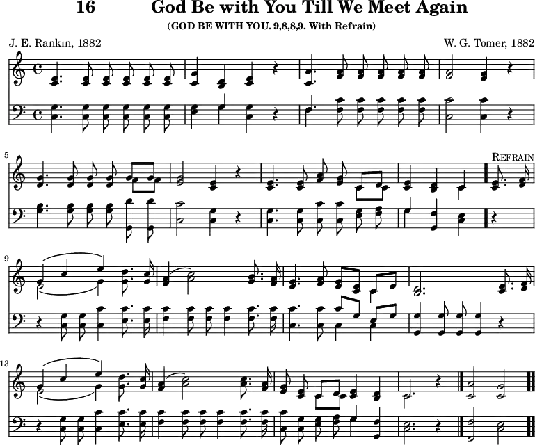 \version "2.16.2" 
\header { tagline = ##f title = \markup { "16" "          " "God Be with You Till We Meet Again" } subsubtitle = "(GOD BE WITH YOU. 9,8,8,9. With Refrain)" composer = "W. G. Tomer, 1882" poet = "J. E. Rankin, 1882" }
\score { << << \new Staff { \key c \major \time 4/4 \relative e' { \autoBeamOff
  <e c>4. q8 q q q q | <g c,>4 <d b> <e c> r |
  <a c,>4. <a f>8 q q q q | %end of first line
  q2 <g e>4 r | <g d>4. q8 q q << { g g } \\ { f f } >> |
  <g e>2 <e c>4 r | q4. q8 <a f> <g e> << { c, d } \\ { c c } >> %end of second line
  <e c>4 <d b> << { c } \\ { c } >> \bar "." <e c>8.^\markup \caps "Refrain" <f d>16 |
  << { g4( c e) } \\ { e,2( g4) } >> <g d'>8. <g c>16 |
  <a f>4( <c a>2) <b g>8. <a f>16 | %end of third line
  <g e>4. <a f>8 <g e>[ <e c>] << { c[ e] } \\ { c4 } >> |
  <d b>2. <e c>8. <f d>16 |
  << { g4( c e) } \\ { e,2( g4) } >> <g d'>8. <g c>16 | %end of fourth line
  <a f>4( <c a>2) q8. <a f>16 |
  <g e>8 <e c> << { c d } \\ { c c } >> <e c>4 <d b> |
  << { c2. } \\ { c } >> r4 \bar "|." <c a'>2 <c g'> \bar ".." } }
\new Staff { \clef bass \key c \major \relative c { \autoBeamOff
  <c g'>4. q8 q q q q | <e g>4 << { g } \\ { g } >> <g c,> r |
  << { f4. } \\ { f } >> <f c'>8 q q q q | %end of first line
  <c c'>2 q4 r | <g' b>4. q8 q q <g, d''> q |
  <c c'>2 <c g'>4 r | q4. q8 <c c'> q <e g> <f a> | %end of 2nd line
  << { g4 } \\ { g } >> <f g,> <e c> r |
  r <c g'>8 q <c c'>4 <e c'>8. q16 |
  <f c'>4 q8 q q4 q8. q16 | %end of third line
  <c c'>4. q8 << { c'8[ g] e[ g] } \\ { c,4 c } >> |
  <g g'>4 q8 q q4 r | r <c g'>8 q <c c'>4 <e c'>8. q16 | %end of 4th
  <f c'>4 q8 q q4 q8. q16 | <c c'>8 <c g'> <e g> <f a>
  << { g4 } \\ { g } >> <f g,> | <e c>2. r4 |
  <f f,>2 <e c> } } >> >>
\layout { indent = #0 }
\midi { \tempo 4 = 112 } }

