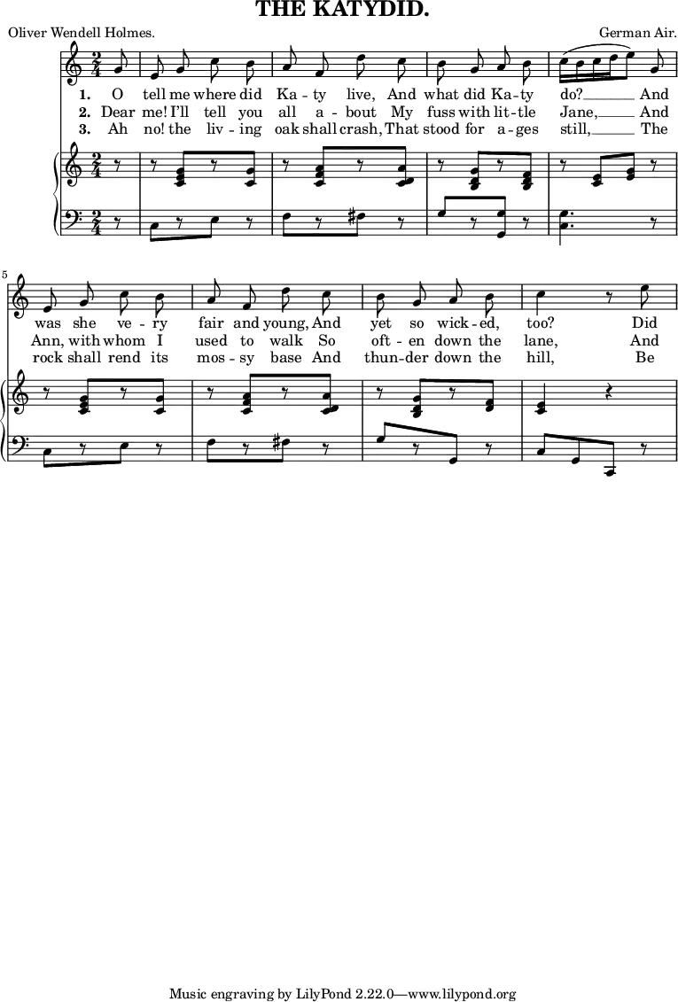 
\header {
  title = "THE KATYDID."
  composer = "German Air."
  poet = "Oliver Wendell Holmes."
}
\relative c'' {
<<
\new Voice = "a" {
\time 2/4
\key c
\major
\partial 8
\autoBeamOff g8 e g c b a f d' c b g a b c16[(b c d e8)] g, e g c b a f d' c b g a b c4 r8 e8
}
\new Lyrics
\lyricmode {
\set associatedVoice = #"a"
\set stanza = #"1. " O8 tell me where did Ka -- ty live, And what did Ka -- ty do?4. __ And8 was she ve -- ry fair and young, And yet so wick -- ed, too?4
\skip8 Did8
}
\new Lyrics
\lyricmode {
\set associatedVoice = #"a"
\set stanza = #"2. " Dear8 me! I’ll tell you all a -- bout My fuss with lit -- tle Jane,4. __ And8 Ann, with whom I used to walk So oft -- en down the lane,4
\skip8 And8
}
\new Lyrics
\lyricmode {
\set associatedVoice = #"a"
\set stanza = #"3. " Ah8 no! the liv -- ing oak shall crash, That stood for a -- ges still,4. __ The8 rock shall rend its mos -- sy base And thun -- der down the hill,4
\skip8 Be8 --
}
\new PianoStaff <<
\new Staff {
\time 2/4
\partial 8
\key c
\major
\relative c' {
r8 r8 <c e g>[ r8 <c g'>] r8 <c f a>[ r8 <c d a'>] r8 <b d g>[ r8 <b d f>] r8 <c e>[ <e g>] r8 r8 <c e g>[ r8 <c g'>] r8 <c f a>[ r8 <c d a'>] r8 <b d g>[ r8 <d f>] <c e>4 r4
}
}
\new Staff {
\clef bass
\time 2/4
\partial 8
\key c
\major
\relative c {
r8 c[ r8 e] r8 f[ r8 fis] r8 g[ r8 <g g,>] r8 <c, g'>4. r8 c[ r8 e] r8 f[ r8 fis] r8 g[ r8 g,] r8 c[g c,] r8
}
}
>> >>
}
