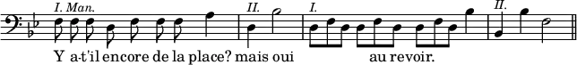 { \override Score.TimeSignature #'stencil = ##f \key bes \major \clef bass \cadenzaOn { f8^\markup { \smaller \italic "I. Man." } f f d f f f a4 \bar "|" d^\markup { \smaller \italic II. } bes2 \bar "|" d8[^\markup { \smaller \italic I. } f d] d[ f d] d[ f d] bes4 \bar "|" bes,^\markup { \smaller \italic II. } bes f2 \bar "||" }
\addlyrics { Y a -- t'il en -- core de la place? mais oui _ _ _ _ au re -- voir. } }