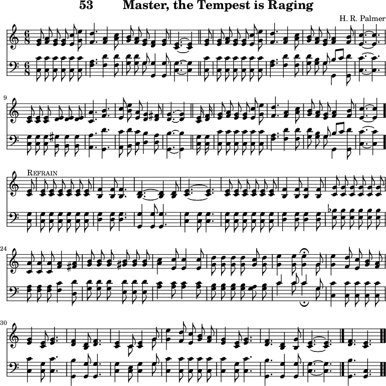 \version "2.16.2" 
\header { tagline = ##f title = \markup { "53" "       " "Master, the Tempest is Raging" } composer = "H. R. Palmer" }
\score { << << \new Staff { \key c \major \time 6/8 \relative g' { \autoBeamOff
  <g e>8 <a f> <g e> q <c e,> <e g,> |
  <d f,>4. <a f>4 <c a>8 |
  <b g> <a f> <g e> <f d>4 <g e>8 |
  <e c>4. ~ q4 \bar "||" % end of line 1
  <g e>8 | q <a f> <g e> q <c e,> <e g,> |
  <d f,>4. <a f>4 <c a>8 |
  <b g> <a f> <g e> <a f>4 <b f>8 |
  <c e,>4. ~ q | %end of line 2
  <e, c>8 q q <e d> q q | <a c,>4. <b f> |
  <c e,>8 <b e> <a e> <g d>4 <fis d>8 |
  <g d>4. ~ q4 \bar "||" % end of line 3
  <e c>16 <f d> |
  <g e>8 <a f> <g e> q <c e,> <e g,> |
  <d f,>4. <a f>4 <c a>8 |
  <b g> <a f> <g e> <a f>4 <b f>8 | <c e,>4. ~ q4 \bar "." \break
%refrain brought back from next page for ease of transclusion
  <e, c>8^\markup { \caps Refrain } | q q q q q q |
  <f b,>4 q8 q4. | <d b>4. ~ q4 q8 | <e c>4. ~ q |
  q8 q q q q q | <f b,>4 q8 q4 q8 |
  <g c,> q q q q q | <a c,> q q <a f>4 <a fis>8 |
  <b g> q q <b gis> q q |
  <c a>4 <c e,>8 q4 q8 | <d g,>8 q q q <c g> <d g,> |
  <e g,>4 q8 q4\fermata << { g,8 } \\ { g } >> |
  <g e'>4 <f d'>8 <e c'> <g b> <a f> |
  <g e>4 <e c>8 <g e>4. |
  <f d>4 <d b>8 <f d>4. |
  <e c>4 << { c8 <e c>4 g8 } \\ { c,8 s4 g'8 } >> |
  <g e'>4 <f d'>8 <e c'> <g b> <a f> |
  <g e>4 <e c>8 <g e>4. | <f d> <d b>4 <g b,>8 |
  <e c>4. ~ q \bar "|." <f d> <e c> \bar ".." } }
\new Staff { \clef bass \key c \major \relative c { \autoBeamOff
  <c c'>8 q q q q q | <f a>4. <f d'>4 q8 |
  <g d'>8 q << { g } \\ { g } >> <g g,>4 q8 |
  <g c,>4. ~ q4 % end of line 1
  <c c,>8 | q q q q q q | <a f>4. <f d'>4 q8 |
  <g d'>8 <g b> << { g b[ c] } \\ { g g,4 } >> <g d''>8 |
  <c c'>4. ~ q | % end of line 2
  <c g'>8 q q <b gis'> q q |
  <a a'>4. <g d''> |
  <a c'>8 <b d'> <c c'> <d b'>4 <d a'>8 |
  <g, b'>4. ~ q4 % end of line 3
  <c g'>16 q | <c c'>8 q q q q q | <f a>4. <f d'>4 q8 |
  <g d'> <g b> << { g b[ c] } \\ { g g,4 } >> <g d''>8 |
  <c c'>4. ~ q4
%refrain
  <c g'>8 | q q q q q q |
  <d g>4 q8 q4. | <g, g'>4 q8 q4. |
  <c g'>4 q8 q4. | q8 q q q q q |
  <d g>4 q8 q4 q8 | <e bes'> q q q q q |
  <f a> q q <f c'>4 <d d'>8 |
  <g d'> q q <e d'> q q | <a c>4 q8 q4 q8 |
  <g b> q q q <g a> <g b> |
  << { c4 c8 c4 g8 } \\ { c4 c8 c4_\fermata g8 } >> |
  <c, c'>4 q8 q q q | q4 <c g'>8 <c c'>4. |
  <g b'>4 <g g'>8 q4. |
  <c g'>4 <c e>8 <c g'>4 << { g'8 } \\ { g } >> |
  <c, c'>4 q8 q q q | q4 <c g'>8 <c c'>4. |
  <g b'> <g g'>4 q8 | <c g'>4. ~ q | <g b'> <c g> } } >> >>
\layout { indent = #0 }
\midi { \tempo 8 = 150 } }
