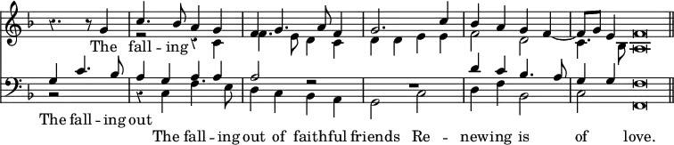 << \new Staff { \override Score.Rest #'style = #'classical \override Score.TimeSignature #'stencil = ##f \time 4/4 \key f \major \partial 2. <<
\new Voice = "S" { \relative g' { \stemUp r4. r8 g4 | c4. bes8 a4 g | f4 g4. a8 f4 | g2. c4 | bes a g f ~ | f8 g e4 f\breve*1/4 \bar "||" } }
\new Voice = "A" { \relative c' { \stemDown s2 s4 | r2 r4 c | f4. e8 d4 c | d d e e | f2 d | c4. bes8 a\breve*1/4 } } >> }
\new Lyrics \lyricsto "S" { The fall -- ing }
\new Staff { \clef bass \key f \major <<
\new Voice = "T" { \stemUp g4 c'4. bes8 | a4 g a a | a2 r2 | R1 | d'4 c' bes4. a8 | g4 g f\breve*1/4 }
\new Voice = "B" { \stemDown r2 s4 | r c f4. e8 | d4 c bes, a, | g,2 c | d4 f bes,2 | c f,\breve*1/4 } >> }
\new Lyrics \with { alignAboveContext = "staff" } { \lyricsto "T" { The fall -- ing out } }
\new Lyrics \lyricsto "B" { The fall -- ing out of faith -- ful friends Re -- new -- ing is of love. } >>