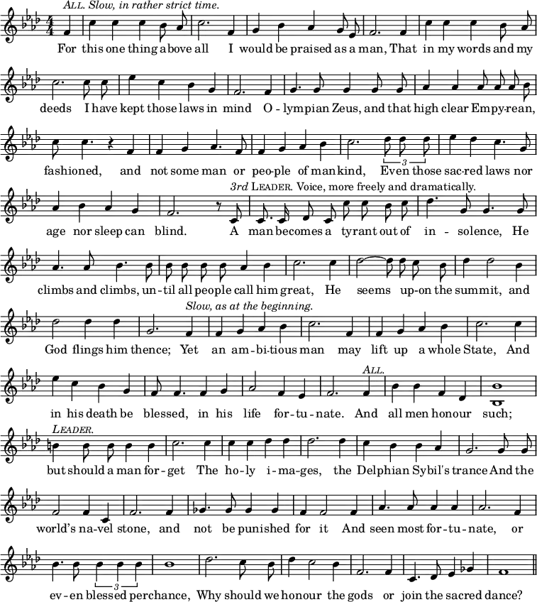 
  \relative f' {
      \set Staff.midiInstrument = "cello"
      \clef treble
      \key aes \major \time 4/4
      \numericTimeSignature
      \override Score.BarNumber #'break-visibility = #'#(#f #f #f)
      \partial 4
  { \autoBeamOff
      f4^\markup { \italic { \smallCaps All. Slow, in rather strict time. } } c' c c bes8 aes c2. f,4 g bes aes g8 ees f2. f4
      c' c c bes8 aes c2. c8 c ees4 c bes g f2. f4
      g4. g8 g4 g8 g aes4 aes aes8 aes aes bes c c4. r4 f,4 f g aes4. f8
      f4 g aes bes c2. \times 2/3 { des8 des des } ees4 des c4. g8 aes4 bes aes g f2. r8 %end of score from previous page
      c8^\markup { \italic 3rd \smallCaps Leader. Voice, more freely and dramatically. } c8. c16 des8 c c' c bes c des4. g,8 g4. g8 aes4. aes8 bes4. bes8
      bes bes bes bes aes4 bes c2. c4 des2 ~ des8 des c bes des4 des2 bes4
      des2 des4 des g,2. f4^\markup { \italic { Slow, as at the beginning. } } f g aes bes c2. f,4 f g aes bes
      c2. c4 ees c bes g f8 f4. f4 g aes2 f4 ees f2. f4^\markup { \italic \smallCaps All. }
      bes bes f des <bes bes'>1 b'4^\markup { \italic \smallCaps Leader. } b8 b b4 b4 c2. c4
      c c des des des2. des4 c bes bes aes g2. g8 g
      f2 f4 c f2. f4 ges4. ges8 ges4 ges f f2 f4
      aes4. aes8 aes4 aes aes2. f4 bes4. bes8 \times 2/3 { bes4 bes bes } bes1
      des2. c8 bes des4 c2 bes4 f2. f4 c4. des8 ees4 ges f1 \bar "||" }
  \addlyrics {
For this one thing a -- bove all I would be praised as a man, That
in my words and my deeds I have kept those laws in mind O -- 
lym -- pian Zeus, and that high clear Em -- py -- re -- an, fash -- ioned, and not some man or
peo -- ple of man -- kind, Ev -- en those sac -- red laws nor age nor sleep can blind. %end of lyrics from previous page
A man be -- comes a ty -- rant out of in -- so -- lence, He climbs and climbs, un -- 
til all peo -- ple call him great, He seems _ up-on the sum -- mit, and
God flings him thence; Yet an am -- bi -- tious man may lift up a whole
State, And in his death be bles -- sed, in his life for -- tu -- nate. And
all men hon -- our such;  but should a man for -- get The
ho -- ly i -- ma -- ges, the Del -- phian Sy -- bil's trance And the
world’s na -- vel stone, and not be pun -- ished for it And
seen most for -- tu -- nate, or ev -- en bless -- ed per -- chance,
Why should we hon -- our the gods or join the sa -- cred dance?
    }
}
